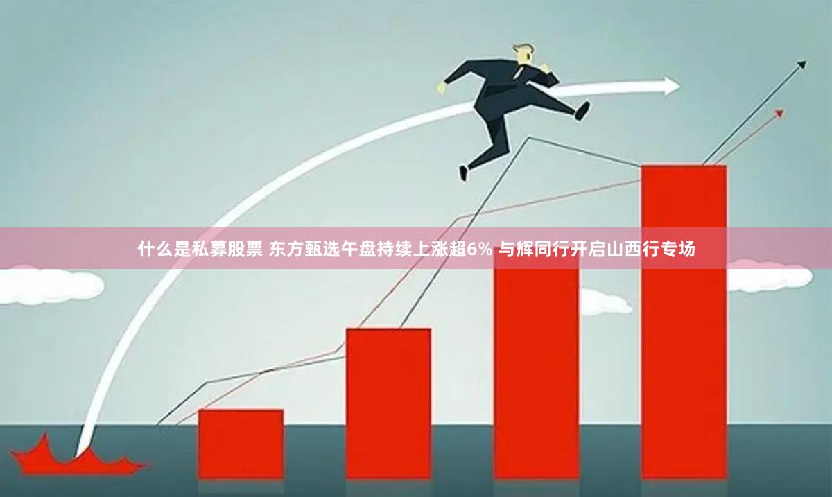 什么是私募股票 东方甄选午盘持续上涨超6% 与辉同行开启山西行专场