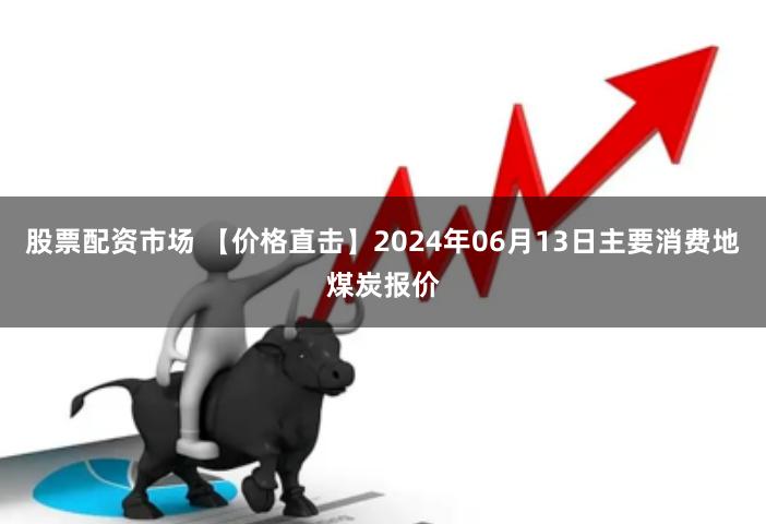 股票配资市场 【价格直击】2024年06月13日主要消费地煤炭报价