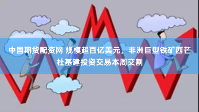 中国期货配资网 规模超百亿美元，非洲巨型铁矿西芒杜基建投资交易本周交割