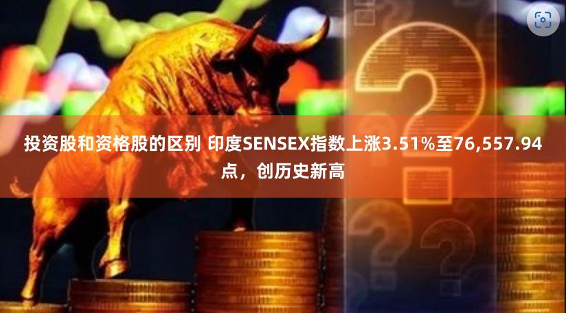 投资股和资格股的区别 印度SENSEX指数上涨3.51%至76,557.94点，创历史新高