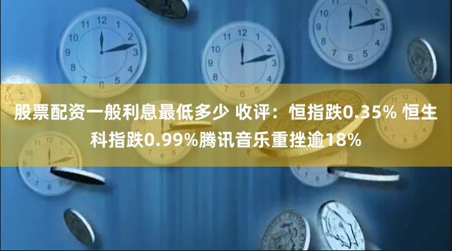 股票配资一般利息最低多少 收评：恒指跌0.35% 恒生科指跌0.99%腾讯音乐重挫逾18%