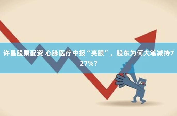 许昌股票配资 心脉医疗中报“亮眼”，股东为何大笔减持727%？