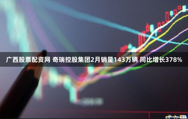 广西股票配资网 奇瑞控股集团2月销量143万辆 同比增长378%