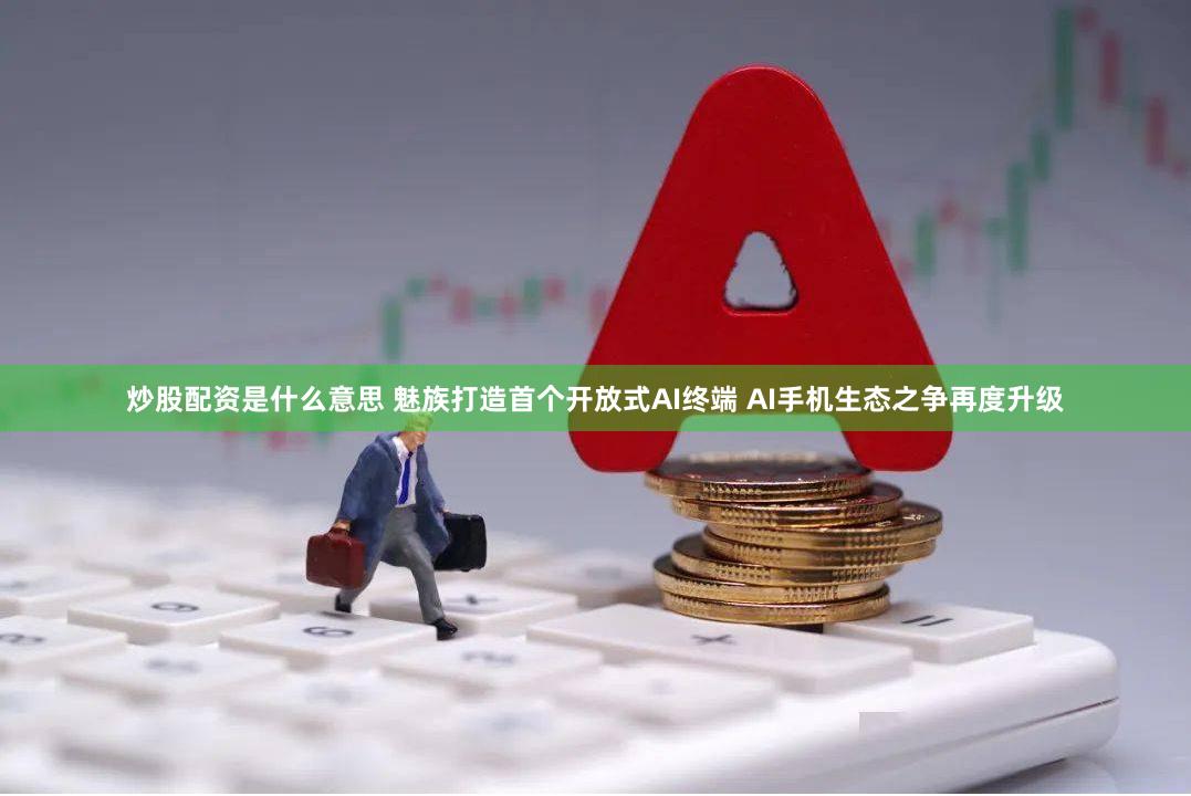 炒股配资是什么意思 魅族打造首个开放式AI终端 AI手机生态之争再度升级