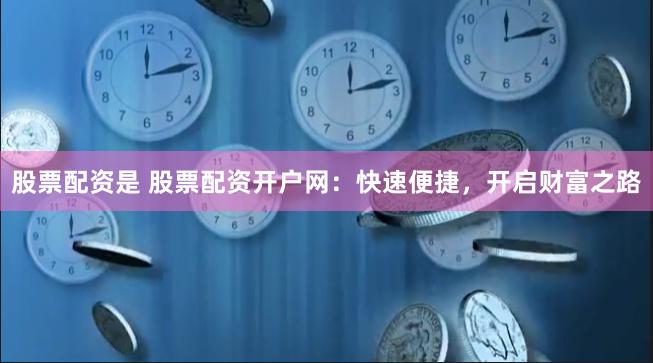 股票配资是 股票配资开户网：快速便捷，开启财富之路