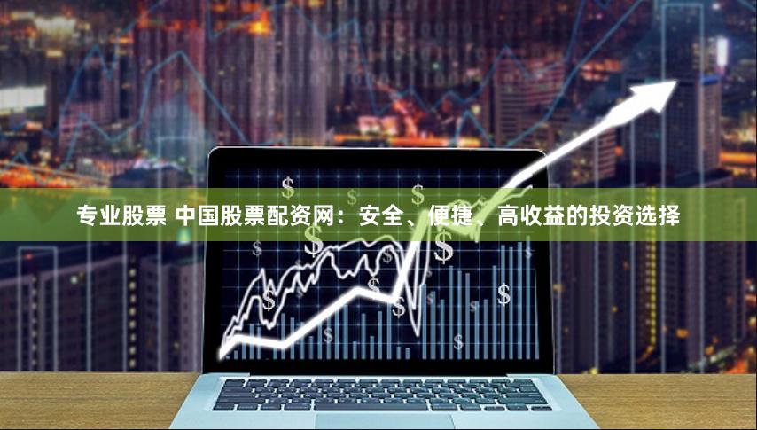 专业股票 中国股票配资网：安全、便捷、高收益的投资选择