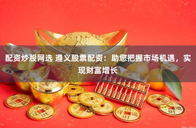 配资炒股网选 遵义股票配资：助您把握市场机遇，实现财富增长