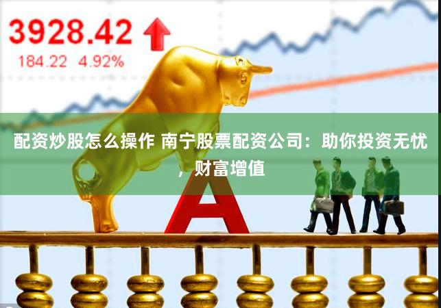 配资炒股怎么操作 南宁股票配资公司：助你投资无忧，财富增值