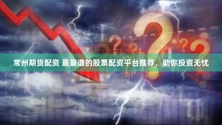 常州期货配资 最靠谱的股票配资平台推荐，助你投资无忧