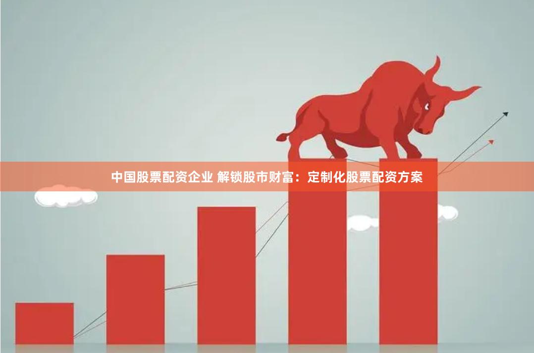 中国股票配资企业 解锁股市财富：定制化股票配资方案