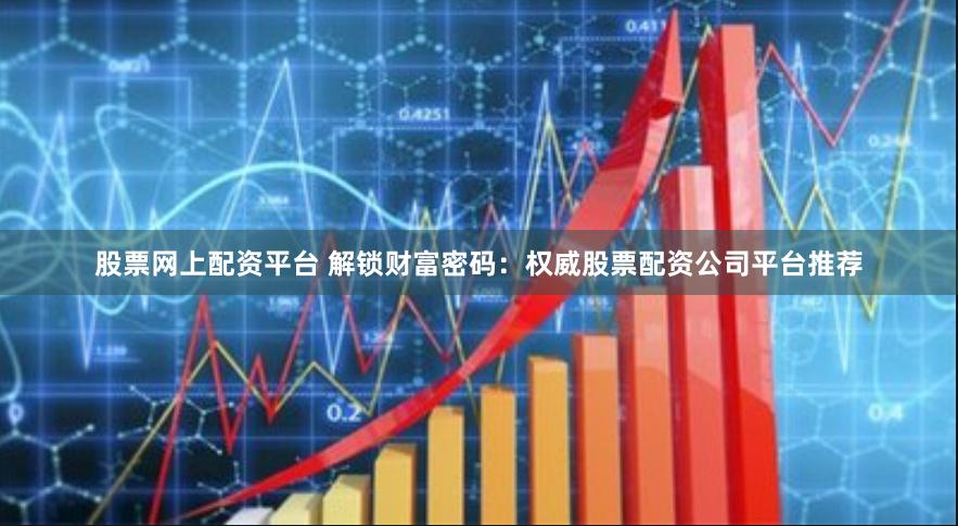 股票网上配资平台 解锁财富密码：权威股票配资公司平台推荐