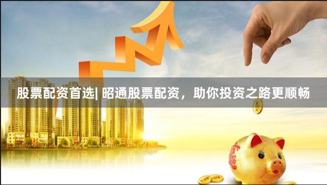股票配资首选| 昭通股票配资，助你投资之路更顺畅
