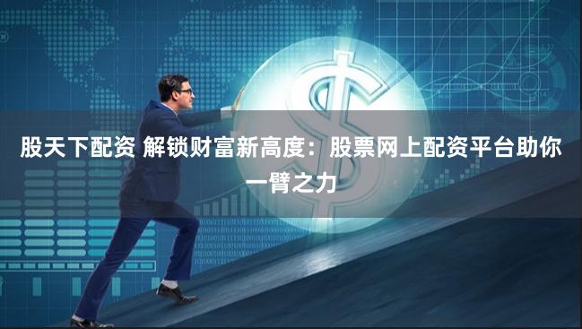 股天下配资 解锁财富新高度：股票网上配资平台助你一臂之力